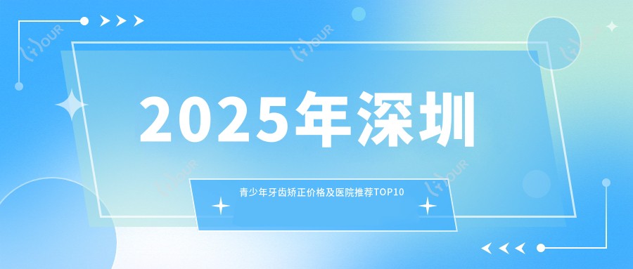 2025年深圳青少年牙齿矫正价格及医院推荐排名10