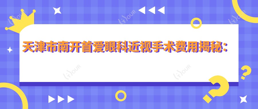天津市南开首爱眼科近视手术费用揭秘:全飞秒亲民价+半飞秒性价比之选+ICL晶体植入高端方案
