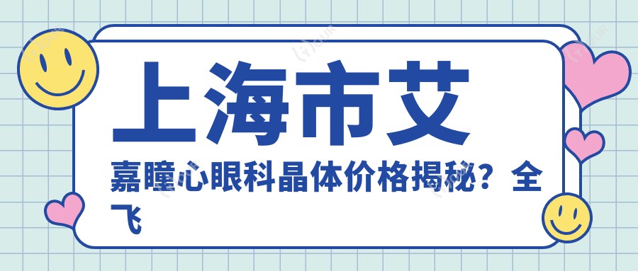 上海市艾嘉瞳心眼科晶体价格揭秘?全飞秒近视矫正约1W+/ICL晶体植入2.5W+/准分子激光8K+